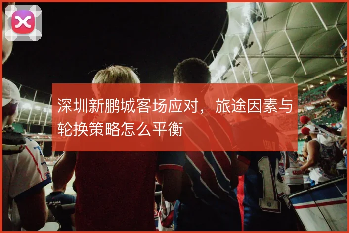 深圳新鹏城客场应对，旅途因素与轮换策略怎么平衡