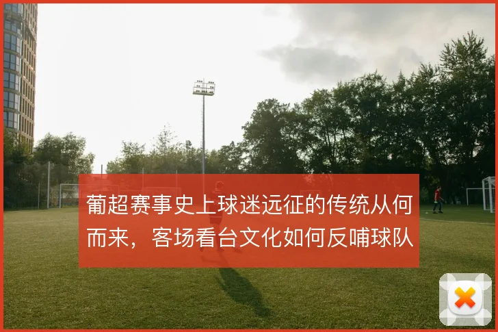 葡超赛事史上球迷远征的传统从何而来，客场看台文化如何反哺球队气势