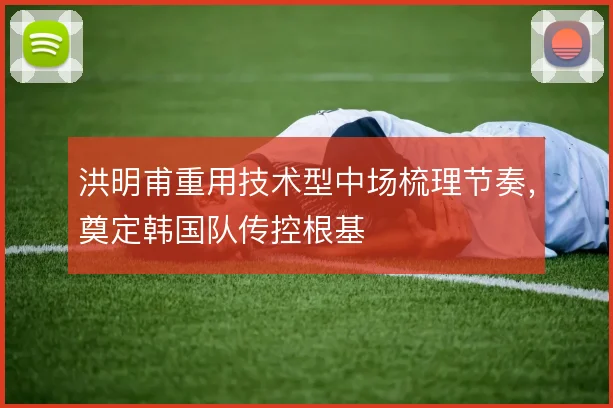 洪明甫重用技术型中场梳理节奏，奠定韩国队传控根基