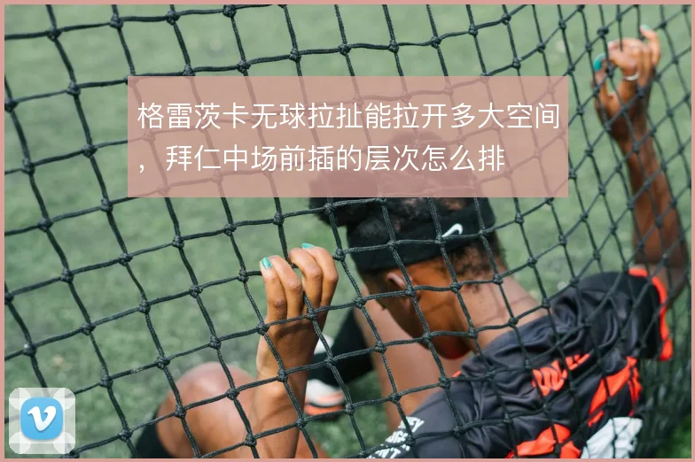 格雷茨卡无球拉扯能拉开多大空间，拜仁中场前插的层次怎么排