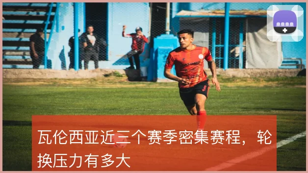 瓦伦西亚近三个赛季密集赛程，轮换压力有多大