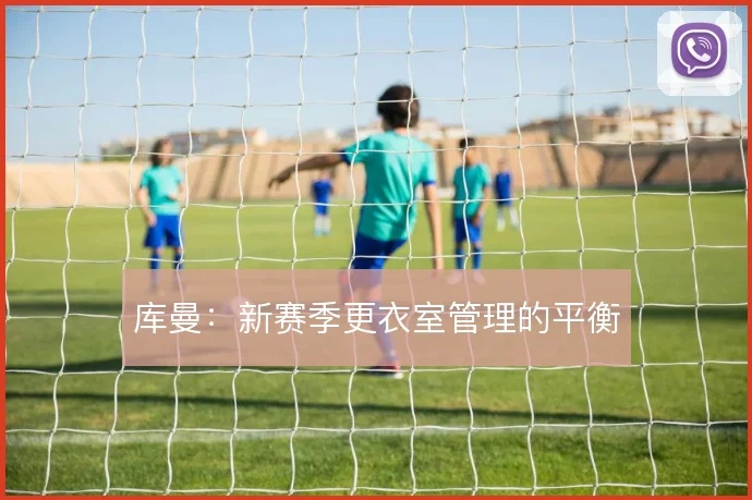 库曼：新赛季更衣室管理的平衡