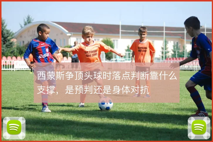 西蒙斯争顶头球时落点判断靠什么支撑，是预判还是身体对抗