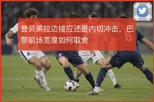 登贝莱拉边接应还是内切冲击，巴黎前场宽度如何取舍