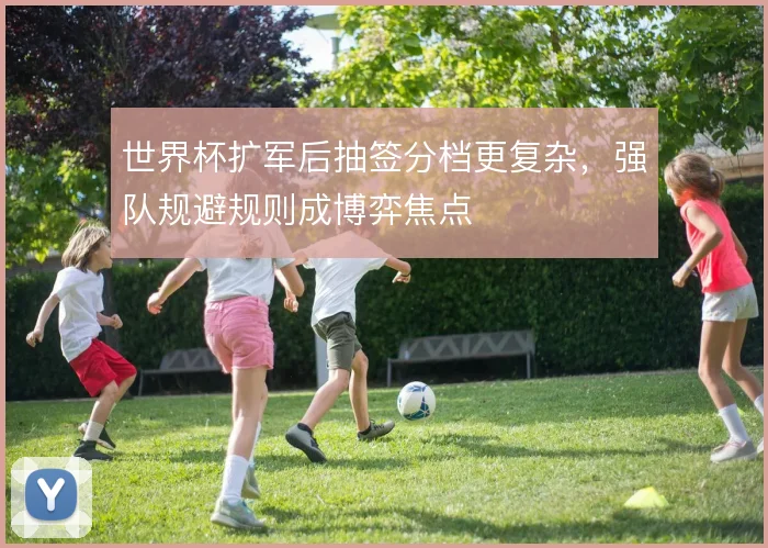 世界杯扩军后抽签分档更复杂，强队规避规则成博弈焦点