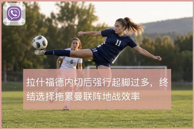 拉什福德内切后强行起脚过多，终结选择拖累曼联阵地战效率