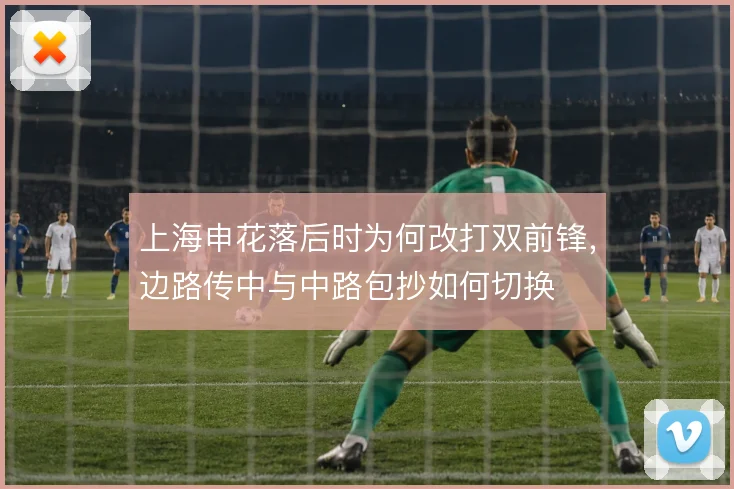 上海申花落后时为何改打双前锋，边路传中与中路包抄如何切换