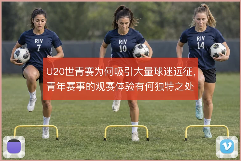 U20世青赛为何吸引大量球迷远征，青年赛事的观赛体验有何独特之处