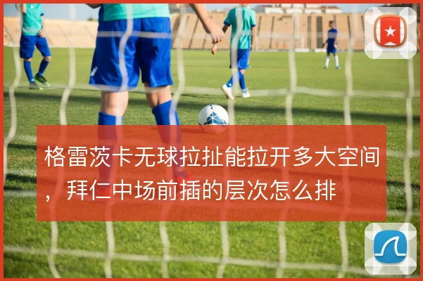 格雷茨卡无球拉扯能拉开多大空间，拜仁中场前插的层次怎么排