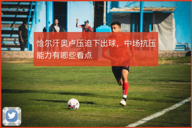 恰尔汗奥卢压迫下出球，中场抗压能力有哪些看点