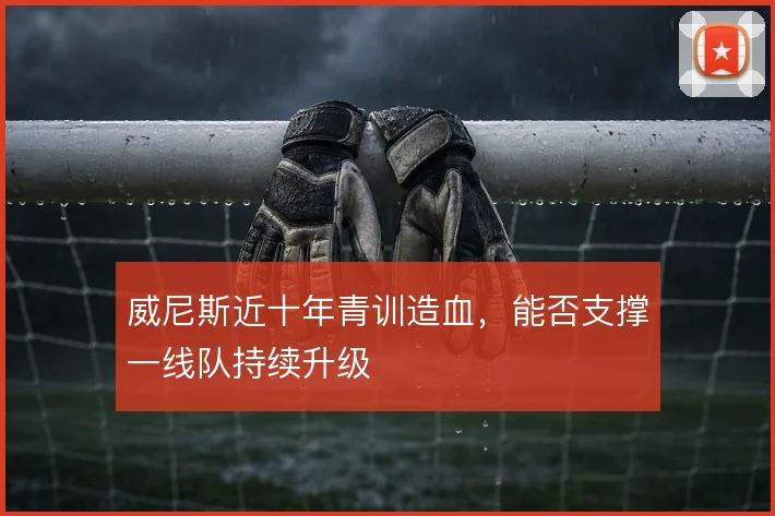 威尼斯近十年青训造血，能否支撑一线队持续升级