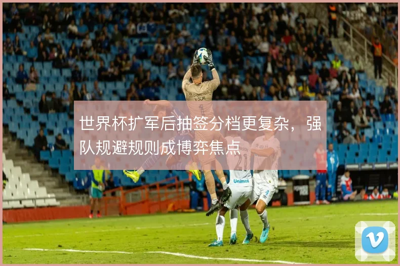 世界杯扩军后抽签分档更复杂，强队规避规则成博弈焦点