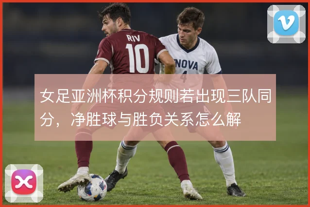 女足亚洲杯积分规则若出现三队同分，净胜球与胜负关系怎么解