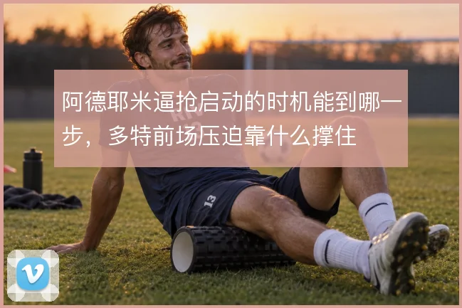 阿德耶米逼抢启动的时机能到哪一步，多特前场压迫靠什么撑住