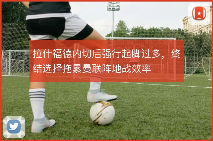 拉什福德内切后强行起脚过多，终结选择拖累曼联阵地战效率